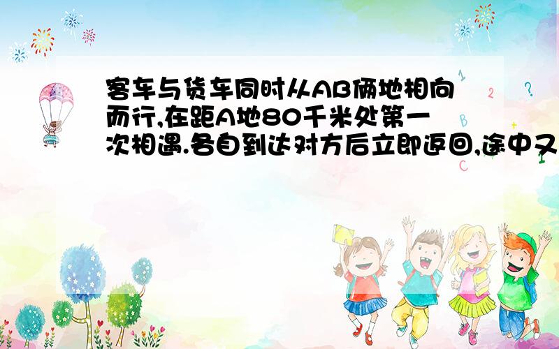 客车与货车同时从AB俩地相向而行,在距A地80千米处第一次相遇.各自到达对方后立即返回,途中又在距A地60千米相遇.AB