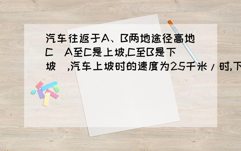 汽车往返于A、B两地途径高地C（A至C是上坡,C至B是下坡）,汽车上坡时的速度为25千米/时,下坡时的速度为50千米/时