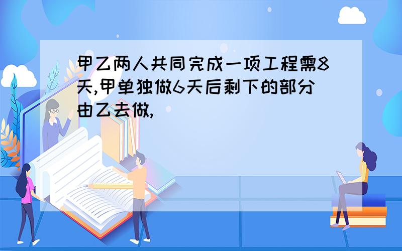 甲乙两人共同完成一项工程需8天,甲单独做6天后剩下的部分由乙去做,