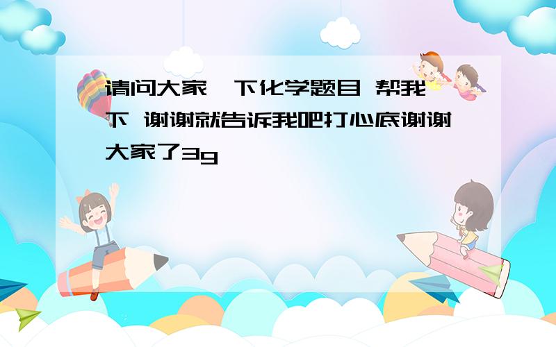 请问大家一下化学题目 帮我一下 谢谢就告诉我吧打心底谢谢大家了3g