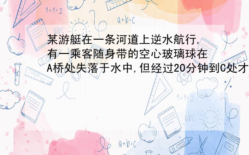 某游艇在一条河道上逆水航行,有一乘客随身带的空心玻璃球在A桥处失落于水中,但经过20分钟到C处才发现,游艇掉头去找那个空