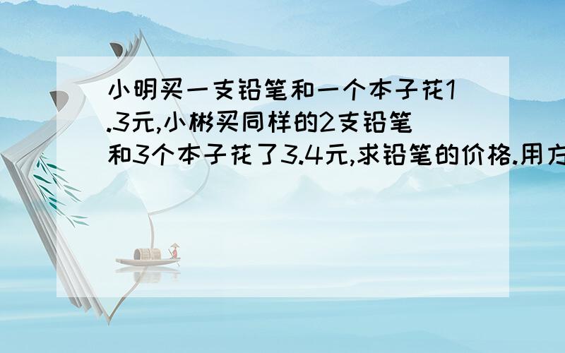 小明买一支铅笔和一个本子花1.3元,小彬买同样的2支铅笔和3个本子花了3.4元,求铅笔的价格.用方程解答谢