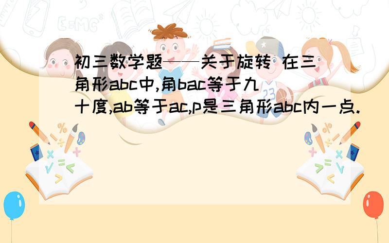 初三数学题——关于旋转 在三角形abc中,角bac等于九十度,ab等于ac,p是三角形abc内一点.