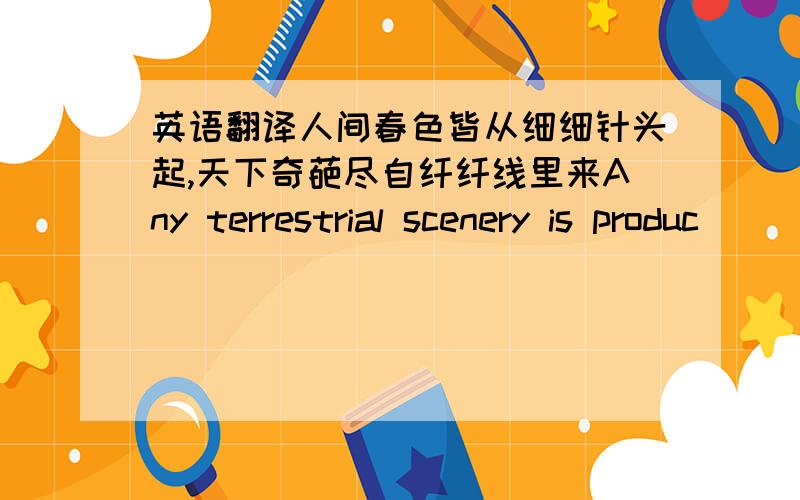 英语翻译人间春色皆从细细针头起,天下奇葩尽自纤纤线里来Any terrestrial scenery is produc