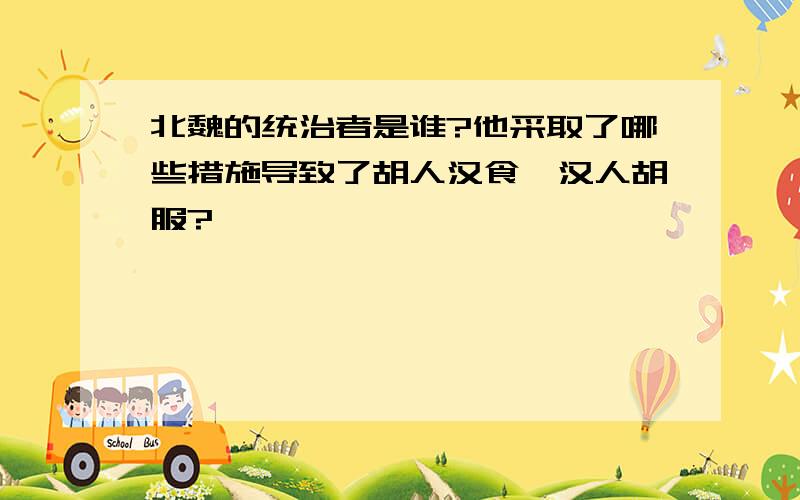 北魏的统治者是谁?他采取了哪些措施导致了胡人汉食,汉人胡服?