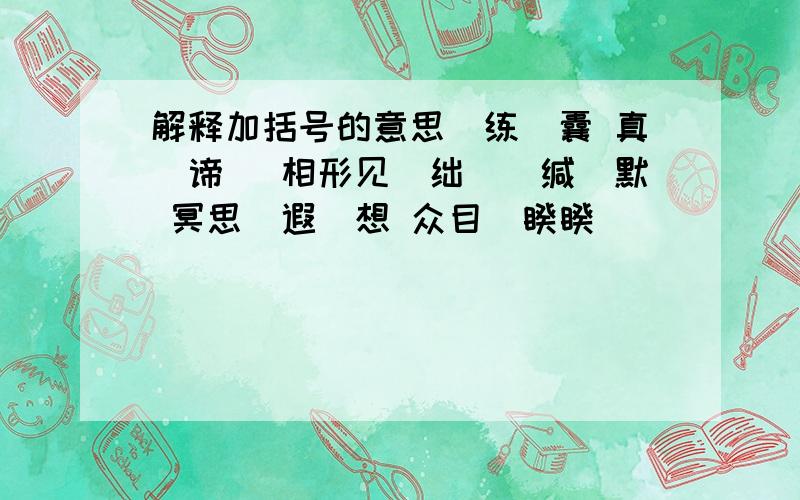 解释加括号的意思（练）囊 真（谛） 相形见（绌）（缄）默 冥思（遐）想 众目（睽睽）