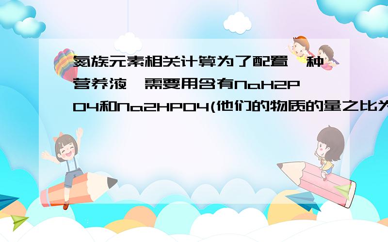 氮族元素相关计算为了配置一种营养液,需要用含有NaH2PO4和Na2HPO4(他们的物质的量之比为3:1)的混合液,每升