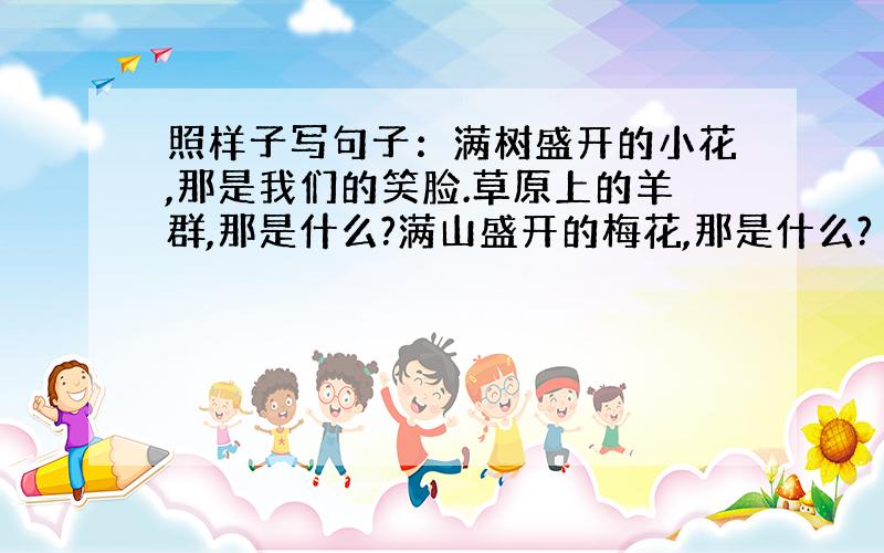 照样子写句子：满树盛开的小花,那是我们的笑脸.草原上的羊群,那是什么?满山盛开的梅花,那是什么?