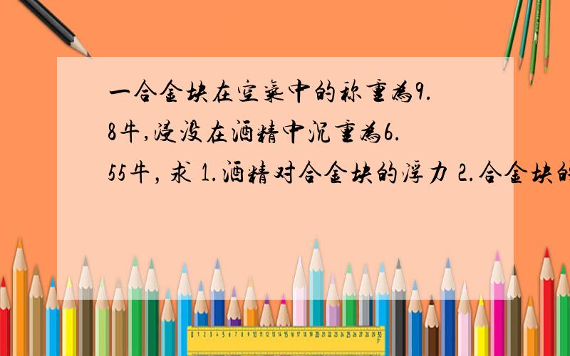 一合金块在空气中的称重为9.8牛,浸没在酒精中沉重为6.55牛，求 1.酒精对合金块的浮力 2.合金块的体积 3.合金块