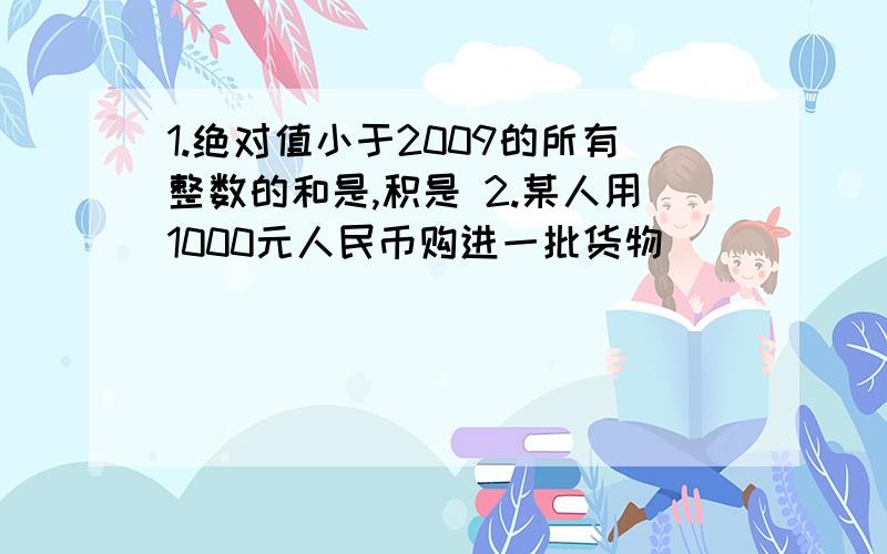 1.绝对值小于2009的所有整数的和是,积是 2.某人用1000元人民币购进一批货物