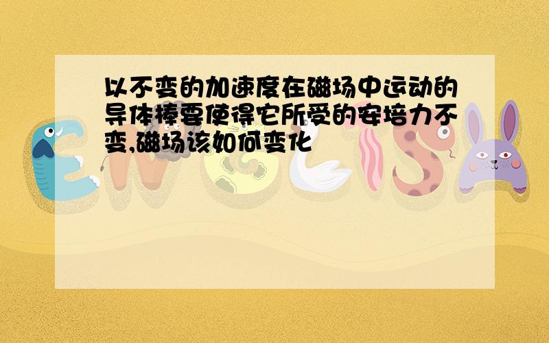 以不变的加速度在磁场中运动的导体棒要使得它所受的安培力不变,磁场该如何变化