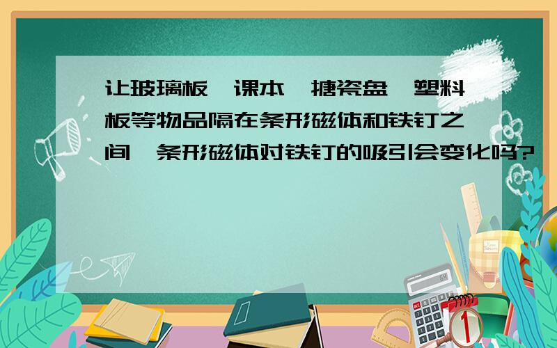 让玻璃板、课本、搪瓷盘、塑料板等物品隔在条形磁体和铁钉之间,条形磁体对铁钉的吸引会变化吗?