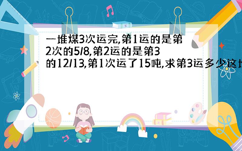 一堆煤3次运完,第1运的是第2次的5/8,第2运的是第3的12/13,第1次运了15吨,求第3运多少这堆煤共有多少?