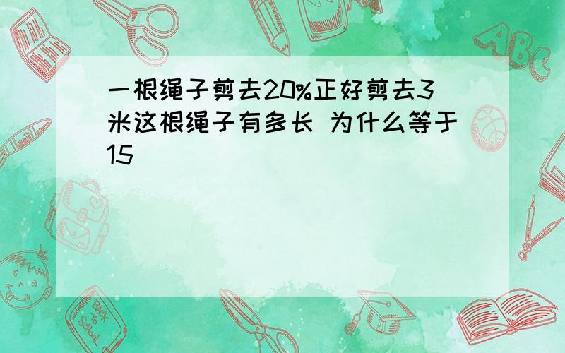 一根绳子剪去20%正好剪去3米这根绳子有多长 为什么等于15