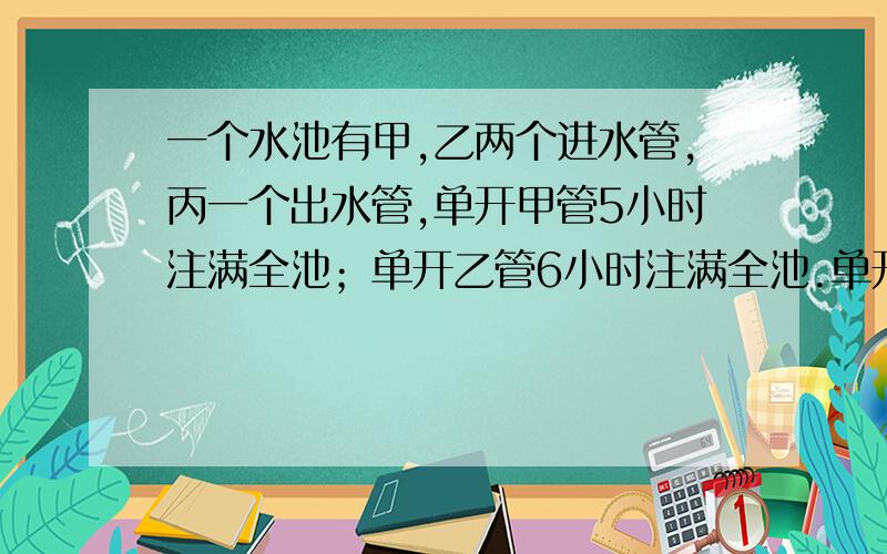 一个水池有甲,乙两个进水管,丙一个出水管,单开甲管5小时注满全池；单开乙管6小时注满全池.单开丙管8小时放完全池水.现三