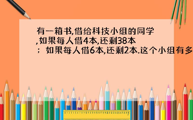 有一箱书,借给科技小组的同学,如果每人借4本,还剩38本；如果每人借6本,还剩2本.这个小组有多少人?这箱书有多少本?