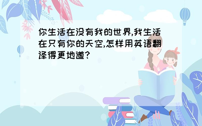 你生活在没有我的世界,我生活在只有你的天空,怎样用英语翻译得更地道?