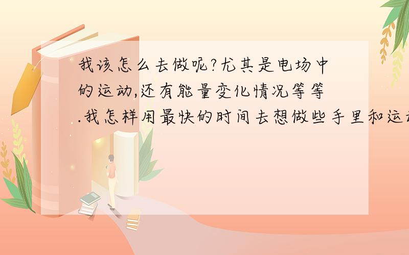 我该怎么去做呢?尤其是电场中的运动,还有能量变化情况等等.我怎样用最快的时间去想做些手里和运动过程呢?