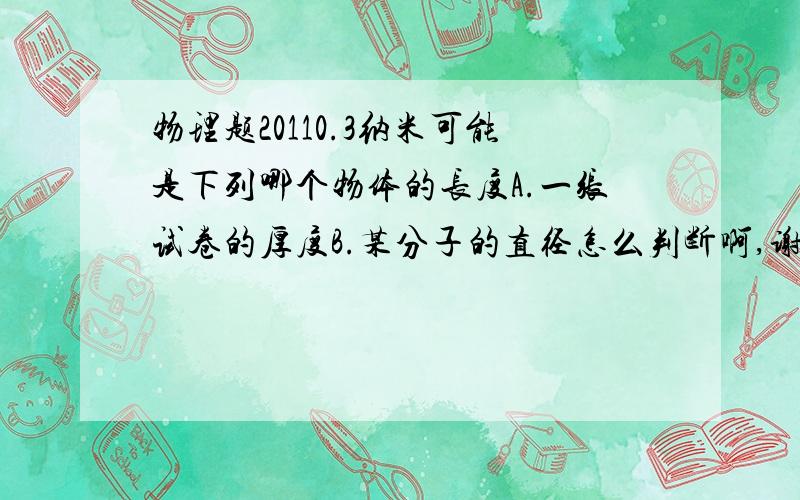 物理题20110.3纳米可能是下列哪个物体的长度A.一张试卷的厚度B.某分子的直径怎么判断啊,谢