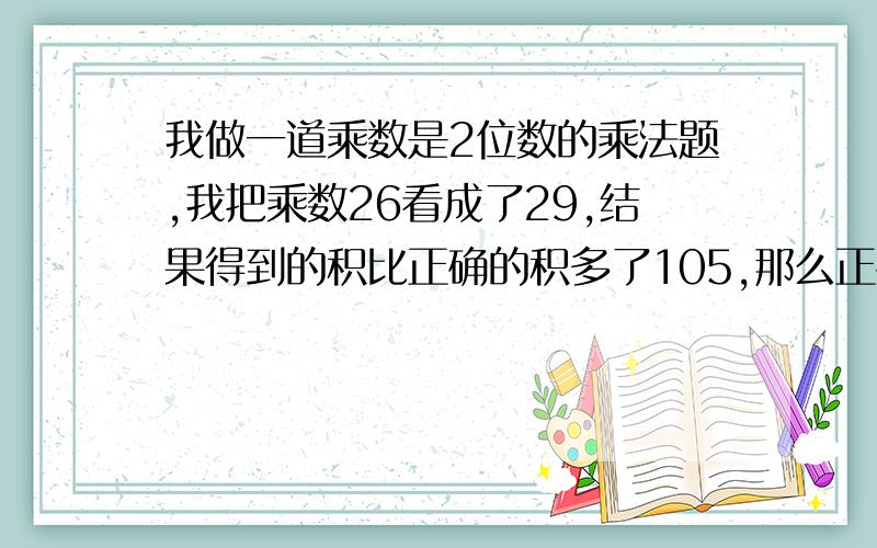 我做一道乘数是2位数的乘法题,我把乘数26看成了29,结果得到的积比正确的积多了105,那么正确的积是多少?