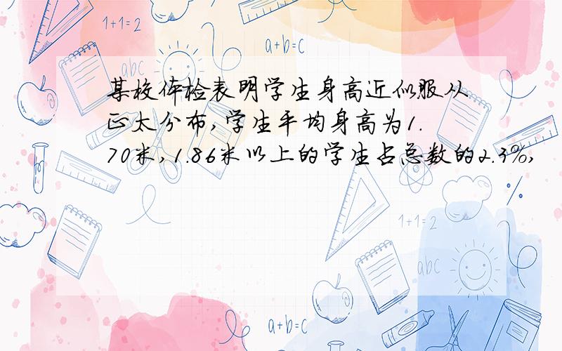 某校体检表明学生身高近似服从正太分布,学生平均身高为1.70米,1.86米以上的学生占总数的2.3%,