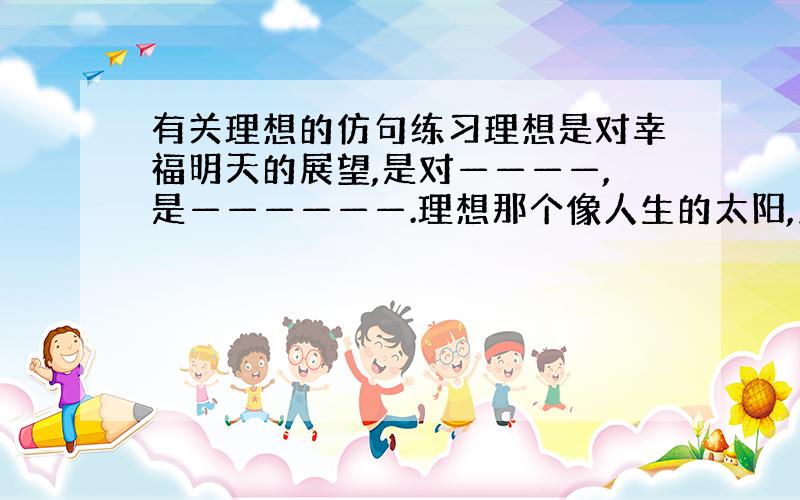 有关理想的仿句练习理想是对幸福明天的展望,是对————,是——————.理想那个像人生的太阳,照亮前进的道路；像————