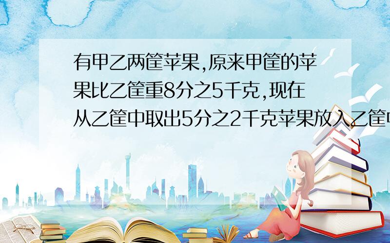 有甲乙两筐苹果,原来甲筐的苹果比乙筐重8分之5千克,现在从乙筐中取出5分之2千克苹果放入乙筐中,这时哪