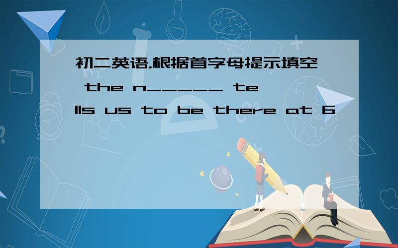 初二英语，根据首字母提示填空 the n_____ tells us to be there at 6