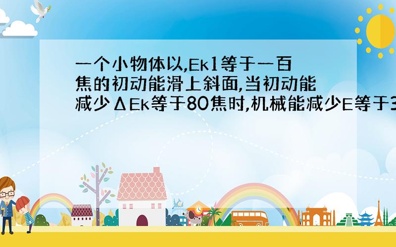 一个小物体以,Ek1等于一百焦的初动能滑上斜面,当初动能减少ΔEk等于80焦时,机械能减少E等于32焦,则当物体滑回原出