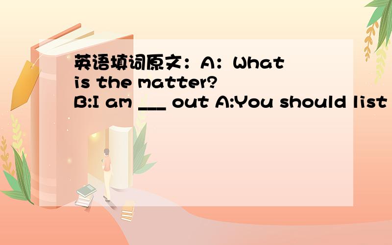 英语填词原文：A：What is the matter?B:I am ___ out A:You should list