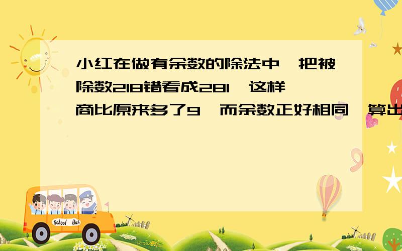 小红在做有余数的除法中,把被除数218错看成281,这样商比原来多了9,而余数正好相同,算出这道题的除数和余数各是几?