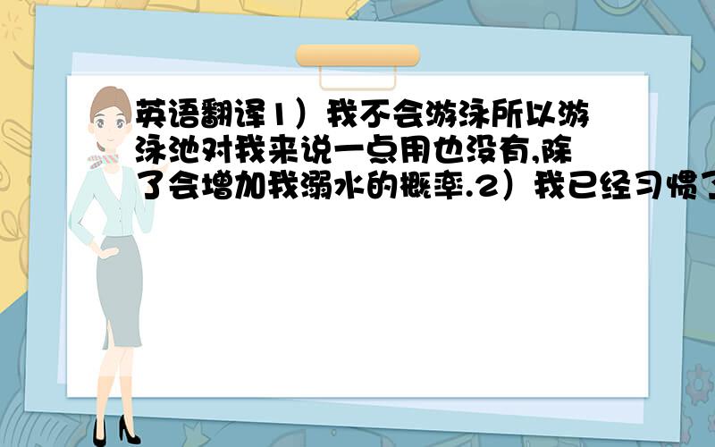 英语翻译1）我不会游泳所以游泳池对我来说一点用也没有,除了会增加我溺水的概率.2）我已经习惯了自己照顾自己,不过我很乐意