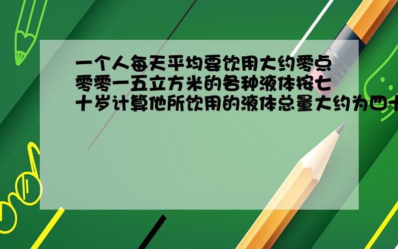 一个人每天平均要饮用大约零点零零一五立方米的各种液体按七十岁计算他所饮用的液体总量大约为四十立方米如果用一圆柱形容器底面