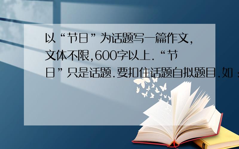 以“节日”为话题写一篇作文,文体不限,600字以上.“节日”只是话题.要扣住话题自拟题目.如：快乐的春节