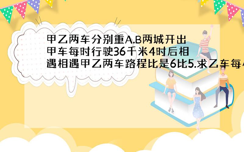 甲乙两车分别重A.B两城开出甲车每时行驶36千米4时后相遇相遇甲乙两车路程比是6比5.求乙车每小时行驶多少