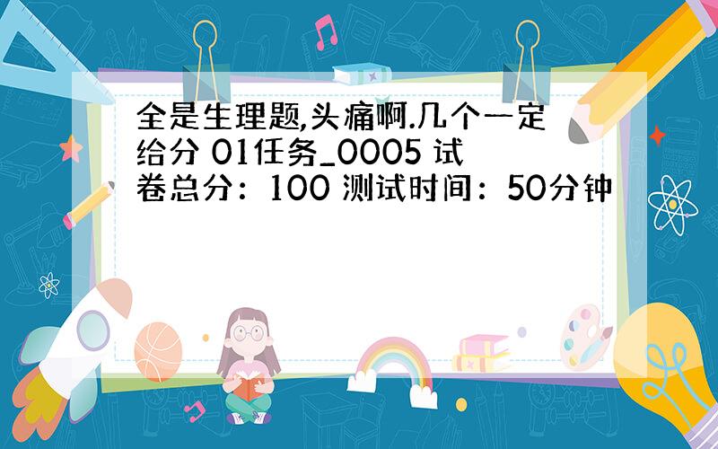 全是生理题,头痛啊.几个一定给分 01任务_0005 试卷总分：100 测试时间：50分钟