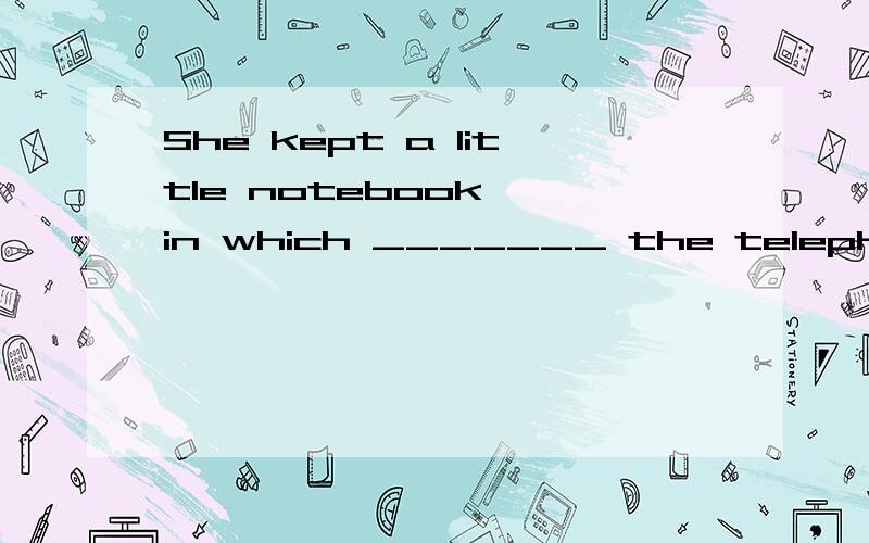 She kept a little notebook, in which _______ the telephone n