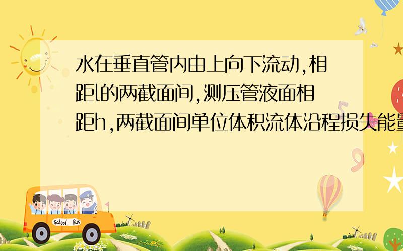 水在垂直管内由上向下流动,相距l的两截面间,测压管液面相距h,两截面间单位体积流体沿程损失能量为w