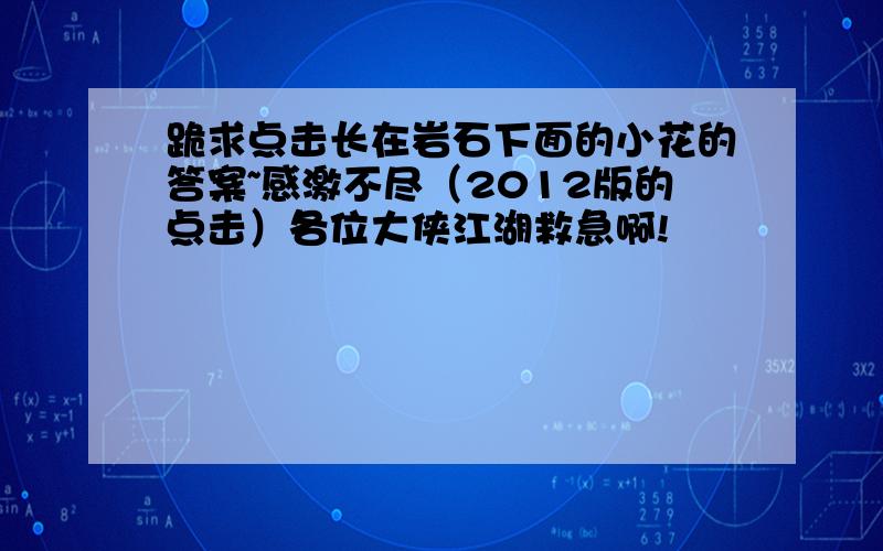 跪求点击长在岩石下面的小花的答案~感激不尽（2012版的点击）各位大侠江湖救急啊!