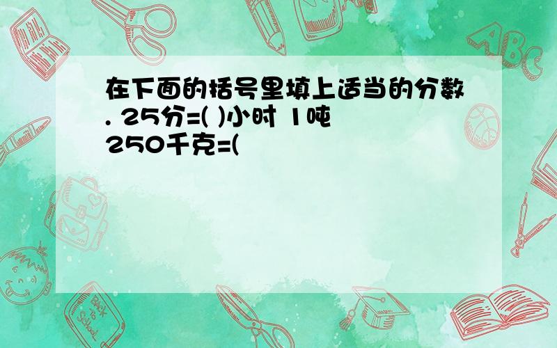 在下面的括号里填上适当的分数. 25分=( )小时 1吨250千克=(