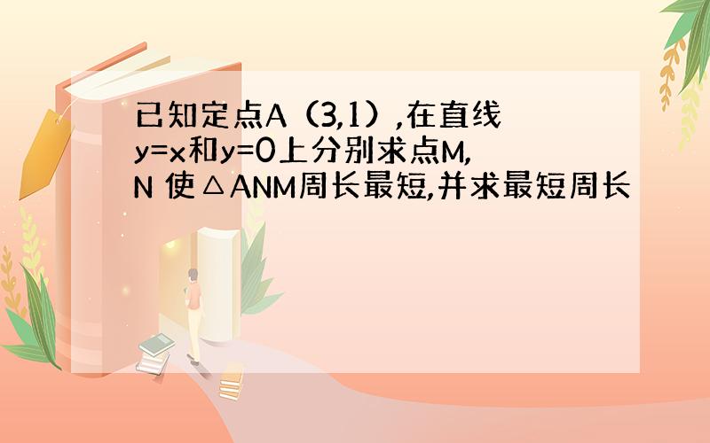 已知定点A（3,1）,在直线y=x和y=0上分别求点M,N 使△ANM周长最短,并求最短周长