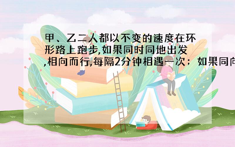 甲、乙二人都以不变的速度在环形路上跑步,如果同时同地出发,相向而行,每隔2分钟相遇一次；如果同向而行,每隔6分钟相遇一次