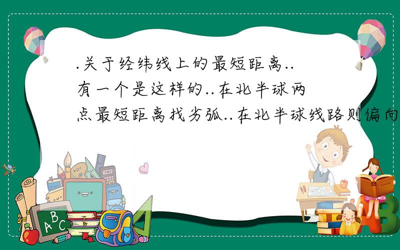 .关于经纬线上的最短距离..有一个是这样的..在北半球两点最短距离找劣弧..在北半球线路则偏向北极..南半球线路则偏向南