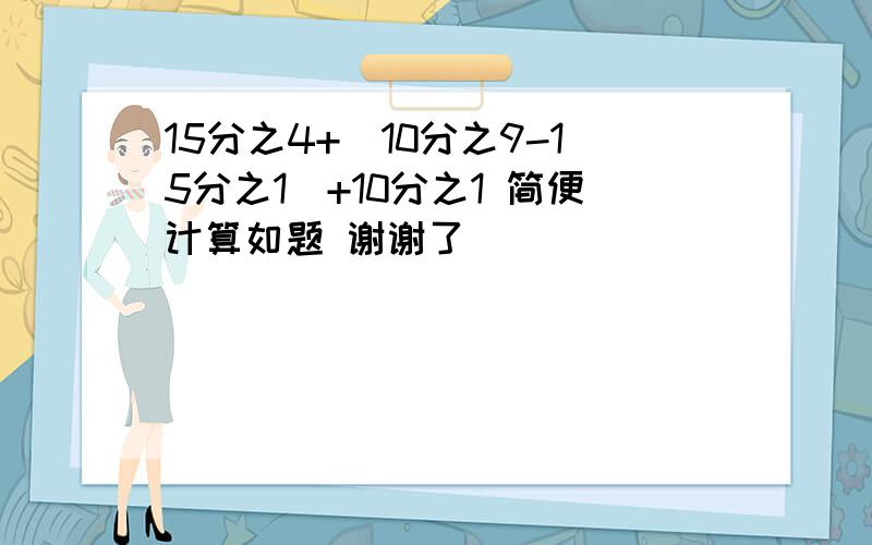 15分之4+（10分之9-15分之1）+10分之1 简便计算如题 谢谢了