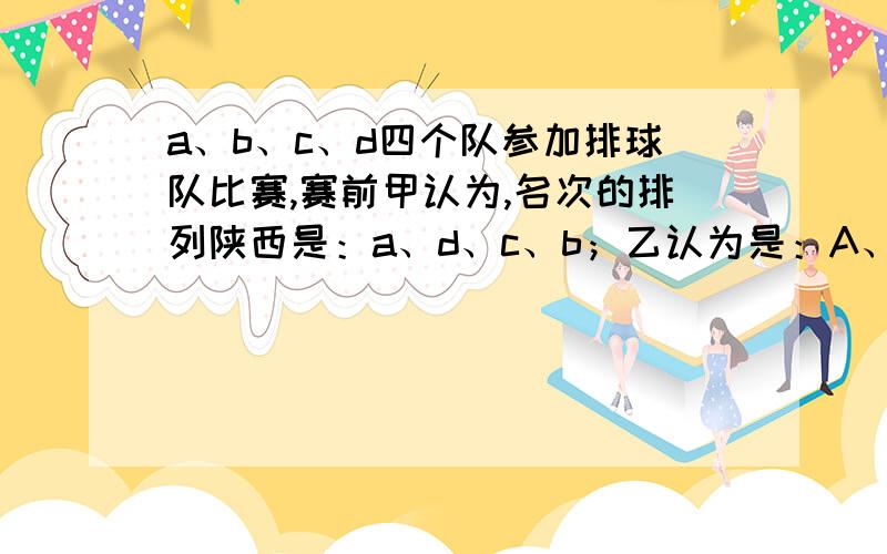 a、b、c、d四个队参加排球队比赛,赛前甲认为,名次的排列陕西是：a、d、c、b；乙认为是：A、C、B、D.比赛结果是,