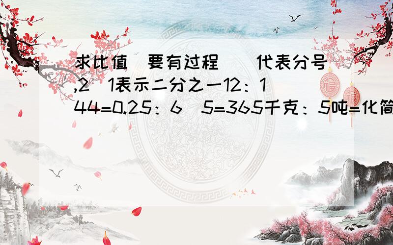 求比值（要有过程）\代表分号,2\1表示二分之一12：144=0.25：6\5=365千克：5吨=化简比（也要有过程）0