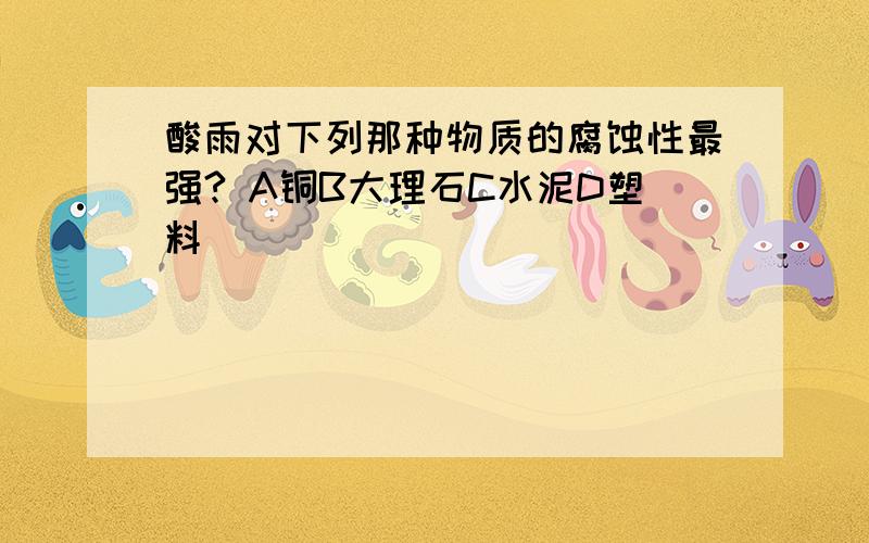 酸雨对下列那种物质的腐蚀性最强? A铜B大理石C水泥D塑料