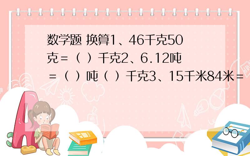 数学题 换算1、46千克50克＝（ ）千克2、6.12吨＝（ ）吨（ ）千克3、15千米84米＝（ ）千米4、0.67千