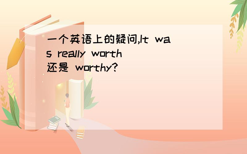 一个英语上的疑问,It was really worth还是 worthy?