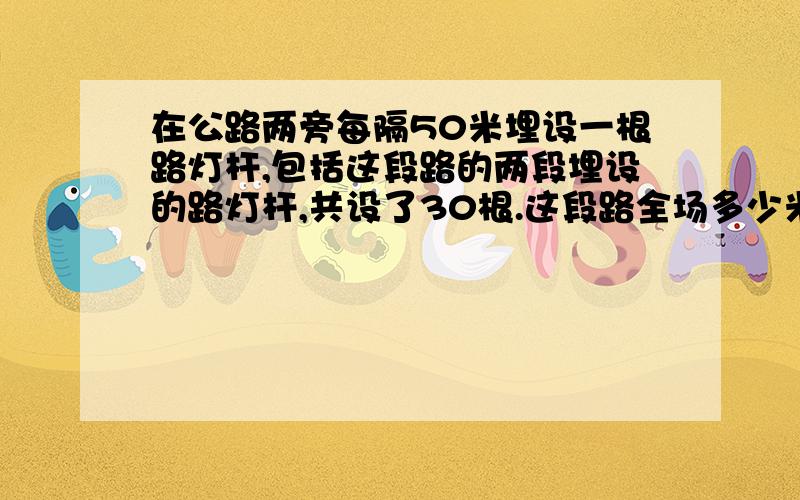 在公路两旁每隔50米埋设一根路灯杆,包括这段路的两段埋设的路灯杆,共设了30根.这段路全场多少米